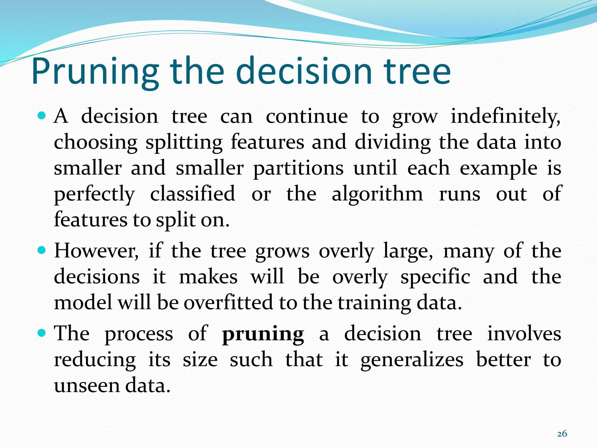 Pruning the decision tree
 A decision tree can continue to grow indefinitely,
choosing splitting features and dividing the data into
smaller and smaller partitions until each example is
perfectly classified or the algorithm runs out of
features to split on.
 However, if the tree grows overly large, many of the
decisions it makes will be overly specific and the
model will be overfitted to the training data.
 The process of pruning a decision tree involves
reducing its size such that it generalizes better to
unseen data.
26
 