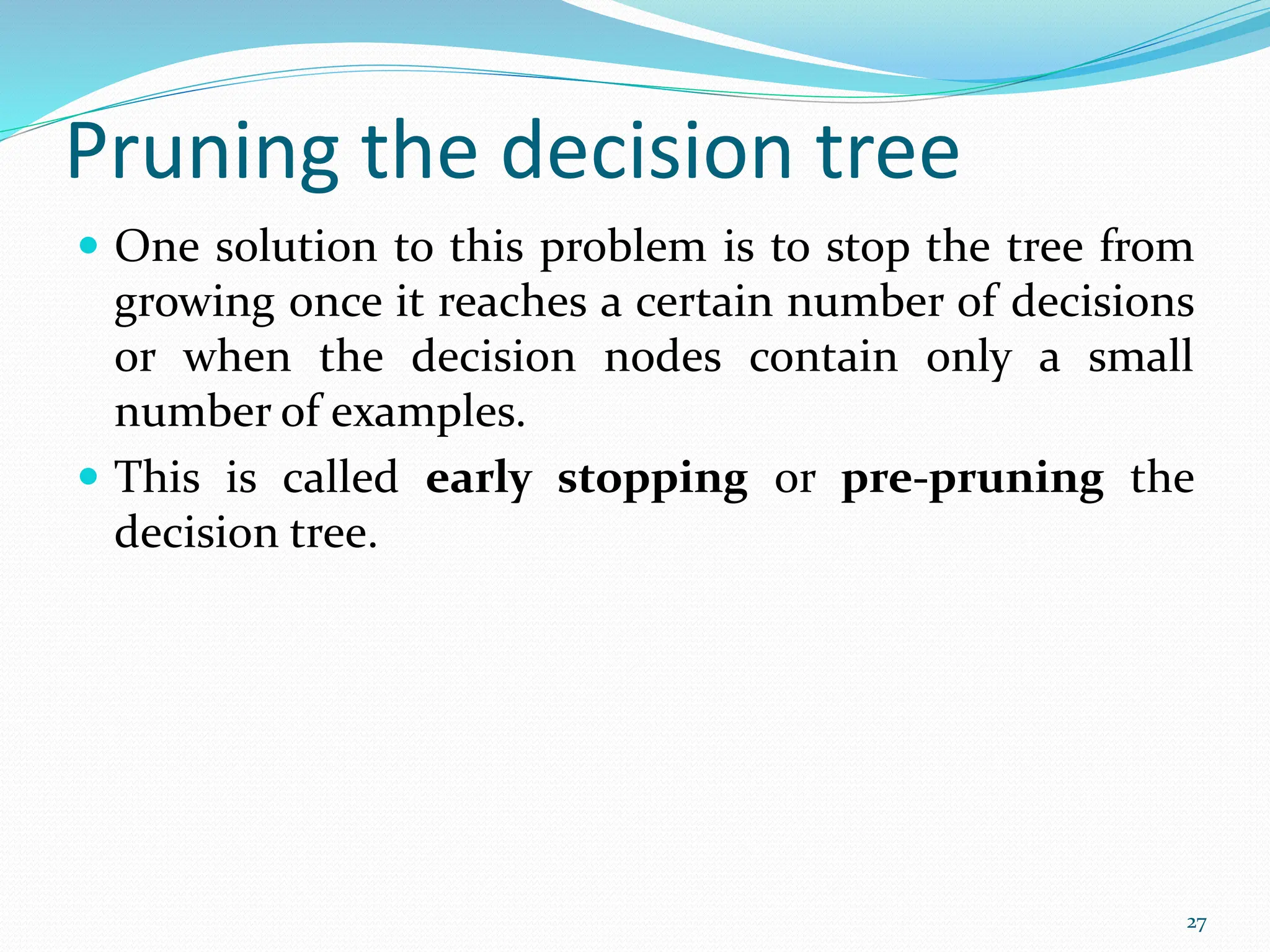 Pruning the decision tree
 One solution to this problem is to stop the tree from
growing once it reaches a certain number of decisions
or when the decision nodes contain only a small
number of examples.
 This is called early stopping or pre-pruning the
decision tree.
27
 