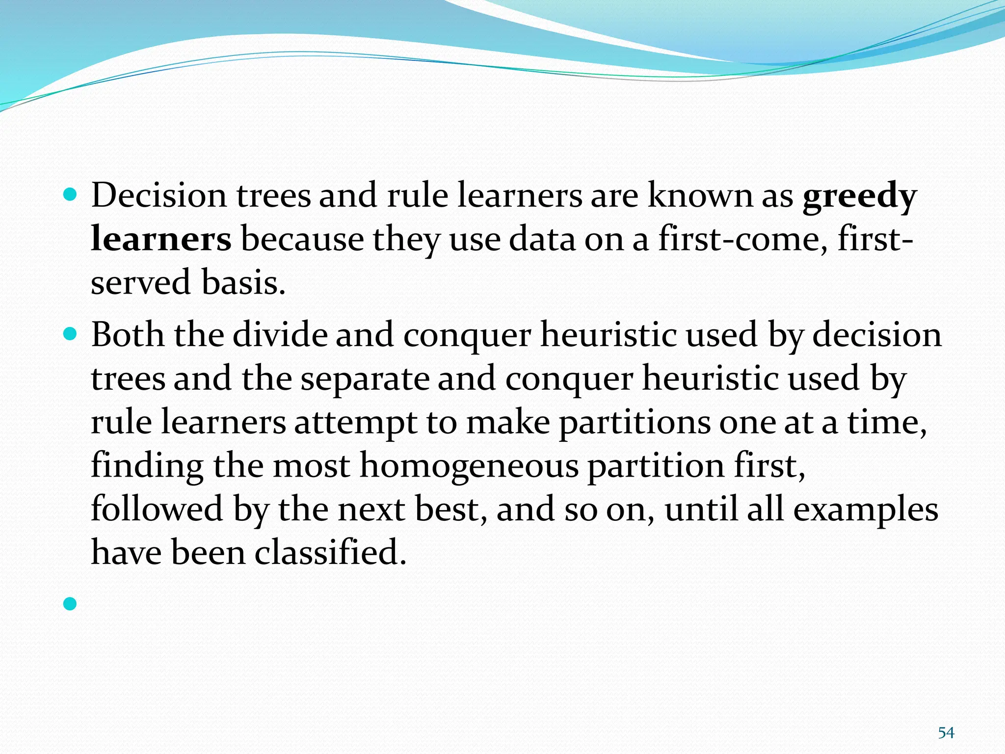  Decision trees and rule learners are known as greedy
learners because they use data on a first-come, first-
served basis.
 Both the divide and conquer heuristic used by decision
trees and the separate and conquer heuristic used by
rule learners attempt to make partitions one at a time,
finding the most homogeneous partition first,
followed by the next best, and so on, until all examples
have been classified.

54
 