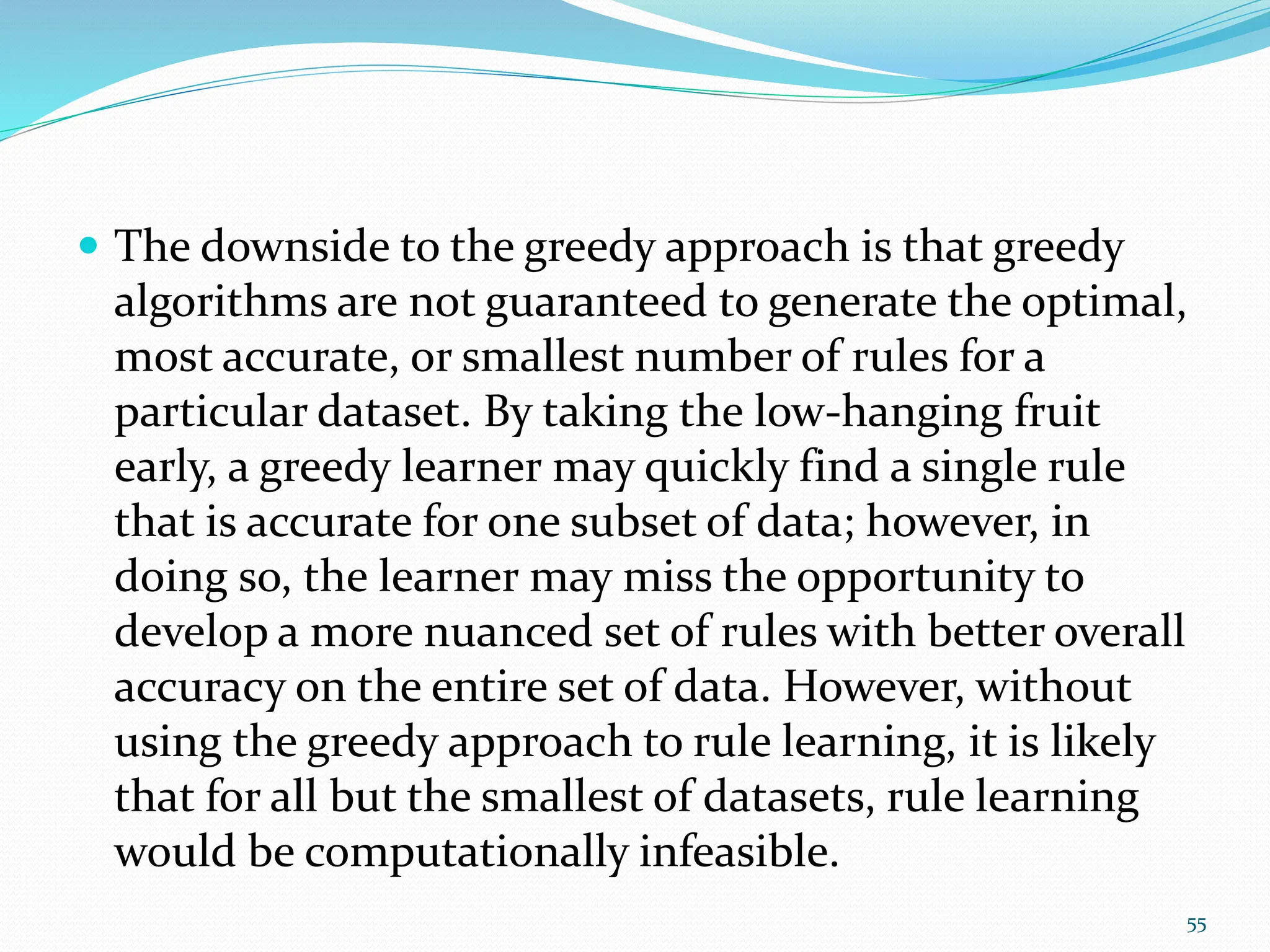  The downside to the greedy approach is that greedy
algorithms are not guaranteed to generate the optimal,
most accurate, or smallest number of rules for a
particular dataset. By taking the low-hanging fruit
early, a greedy learner may quickly find a single rule
that is accurate for one subset of data; however, in
doing so, the learner may miss the opportunity to
develop a more nuanced set of rules with better overall
accuracy on the entire set of data. However, without
using the greedy approach to rule learning, it is likely
that for all but the smallest of datasets, rule learning
would be computationally infeasible.
55
 