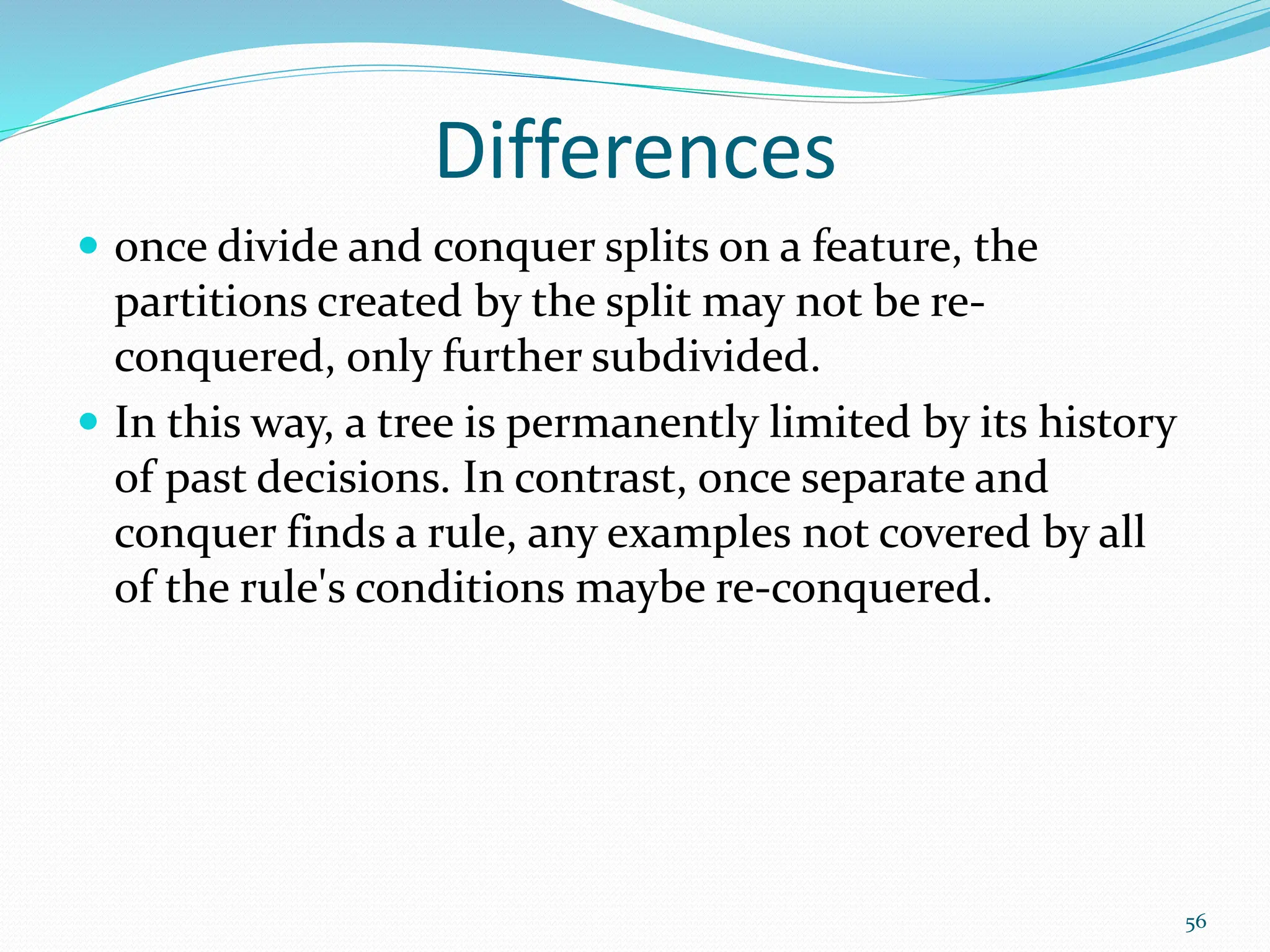 Differences
 once divide and conquer splits on a feature, the
partitions created by the split may not be re-
conquered, only further subdivided.
 In this way, a tree is permanently limited by its history
of past decisions. In contrast, once separate and
conquer finds a rule, any examples not covered by all
of the rule's conditions maybe re-conquered.
56
 