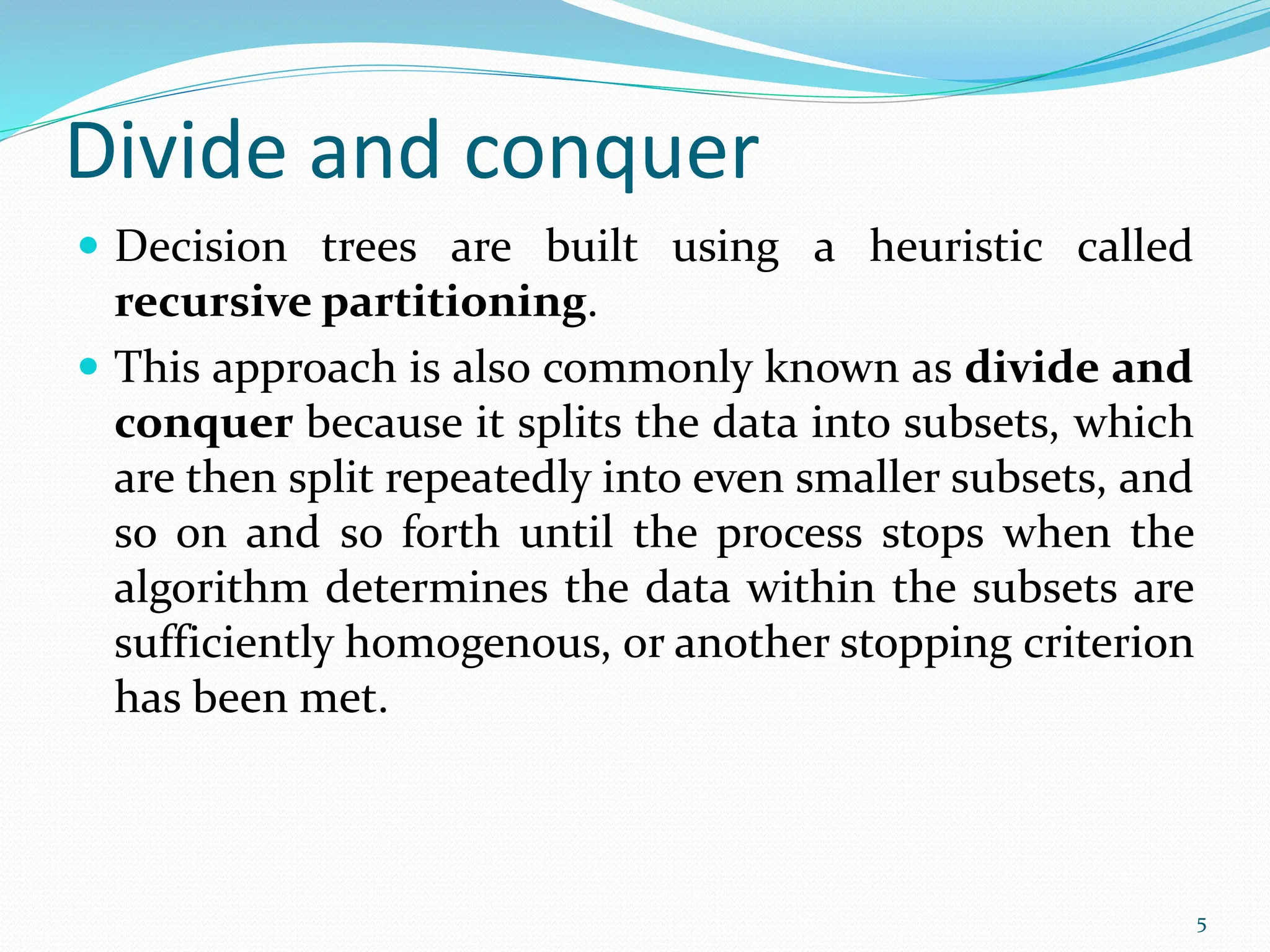 Divide and conquer
 Decision trees are built using a heuristic called
recursive partitioning.
 This approach is also commonly known as divide and
conquer because it splits the data into subsets, which
are then split repeatedly into even smaller subsets, and
so on and so forth until the process stops when the
algorithm determines the data within the subsets are
sufficiently homogenous, or another stopping criterion
has been met.
5
 