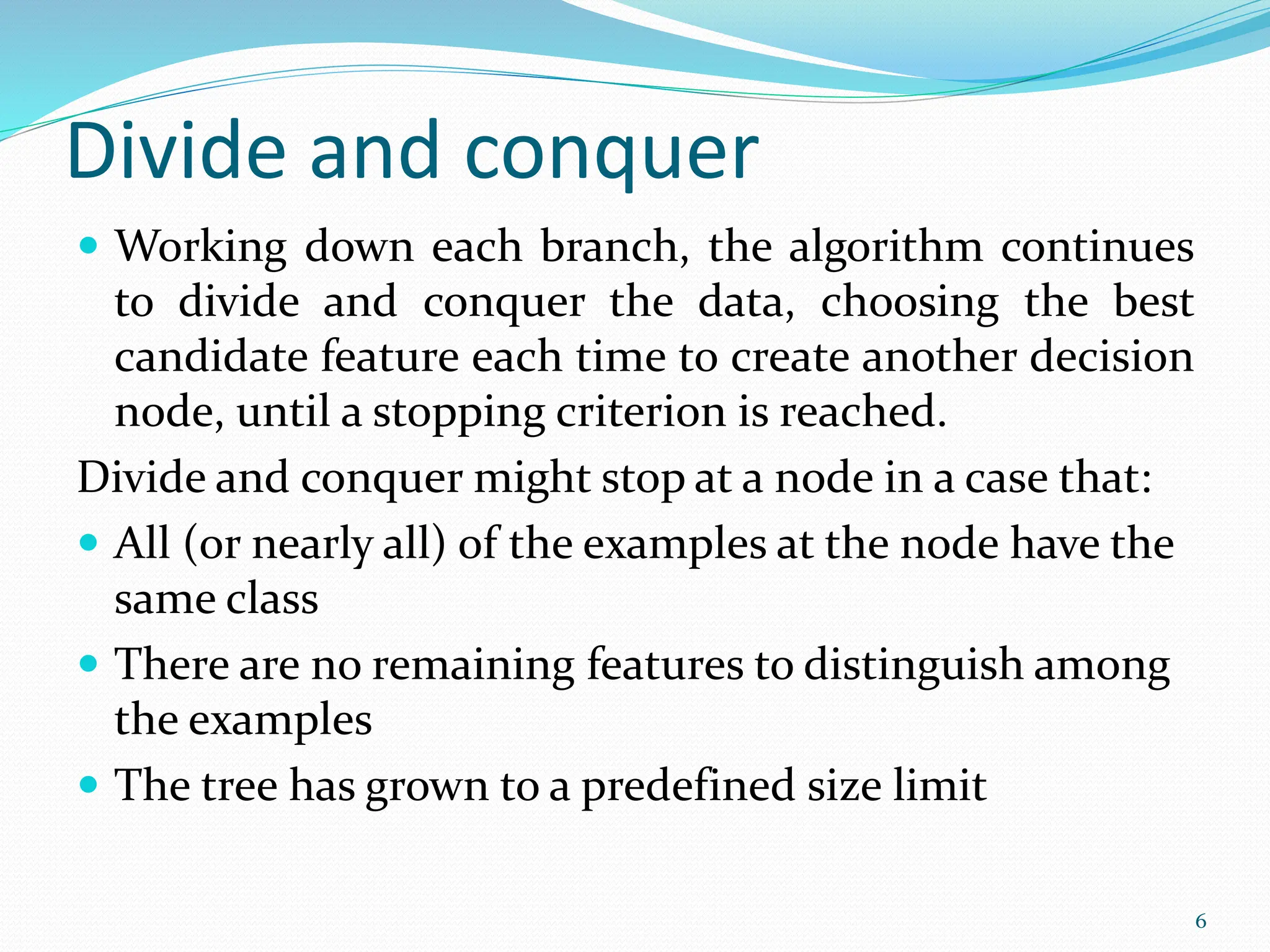  Working down each branch, the algorithm continues
to divide and conquer the data, choosing the best
candidate feature each time to create another decision
node, until a stopping criterion is reached.
Divide and conquer might stop at a node in a case that:
 All (or nearly all) of the examples at the node have the
same class
 There are no remaining features to distinguish among
the examples
 The tree has grown to a predefined size limit
6
Divide and conquer
 