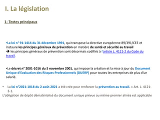 •La loi n° 91-1414 du 31 décembre 1991, qui transpose la directive européenne 89/391/CEE et
instaure les principes généraux de prévention en matière de santé et sécurité au travail
 les principes généraux de prévention sont désormais codifiés à l’article L. 4121-2 du Code du
travail.
•Le décret n° 2001-1016 du 5 novembre 2001, qui impose la création et la mise à jour du Document
Unique d’Evaluation des Risques Professionnels (DUERP) pour toutes les entreprises de plus d’un
salarié.
• La loi n°2021-1018 du 2 août 2021 a été crée pour renforcer la prévention au travail. « Art. L. 4121-
3-1.
L'obligation de dépôt dématérialisé du document unique prévue au même premier alinéa est applicable
I. La législation
1- Textes principaux
 