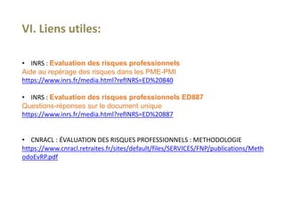 VI. Liens utiles:
• INRS : Evaluation des risques professionnels
Aide au repérage des risques dans les PME-PMI
https://www.inrs.fr/media.html?refINRS=ED%20840
• INRS : Evaluation des risques professionnels ED887
Questions-réponses sur le document unique
https://www.inrs.fr/media.html?refINRS=ED%20887
• CNRACL : ÉVALUATION DES RISQUES PROFESSIONNELS : METHODOLOGIE
https://www.cnracl.retraites.fr/sites/default/files/SERVICES/FNP/publications/Meth
odoEvRP.pdf
 