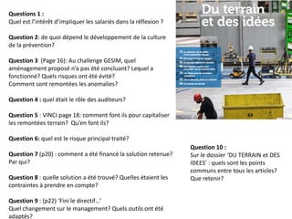 Questions 1 :
Quel est l’intérêt d’impliquer les salariés dans la réflexion ?
Question 2: de quoi dépend le développement de la culture
de la prévention?
Question 3 (Page 16): Au challenge GESIM, quel
aménagement proposé n’a pas été concluant? Lequel a
fonctionné? Quels risques ont été évité?
Comment sont remontées les anomalies?
Question 4 : quel était le rôle des auditeurs?
Question 5 : VINCI page 18: comment font ils pour capitaliser
les remontées terrain? Qu’en font ils?
Question 6: quel est le risque principal traité?
Question 7 (p20) : comment a été financé la solution retenue?
Par qui?
Question 8 : quelle solution a été trouvé? Quelles étaient les
contraintes à prendre en compte?
Question 9 : (p22) ‘Fini le directif…’
Quel changement sur le management? Quels outils ont été
adaptés?
Question 10 :
Sur le dossier ‘DU TERRAIN et DES
IDEES’ : quels sont les points
communs entre tous les articles?
Que retenir?
 