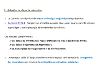 o Le Code du travail précise la nature de l'obligation juridique de prévention.
o l'article L 4121-1 : l'employeur prend les mesures nécessaires pour assurer la sécurité
et protéger la santé physique et mentale des travailleurs.
Ces mesures comprennent :
1° Des actions de prévention des risques professionnels et de la pénibilité au travail ;
2° Des actions d'information et de formation ;
3° La mise en place d'une organisation et de moyens adaptés.
o L'employeur veille à l'adaptation de ces mesures pour tenir compte du changement
des circonstances et tendre à l'amélioration des situations existantes.
2- obligation juridique de prévention
 