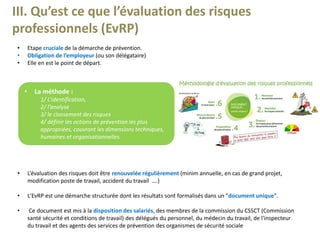 III. Qu’est ce que l’évaluation des risques
professionnels (EvRP)
• Etape cruciale de la démarche de prévention.
• Obligation de l’employeur (ou son délégataire)
• Elle en est le point de départ.
• La méthode :
1/ L’identification,
2/ l’analyse
3/ le classement des risques
4/ définir les actions de prévention les plus
appropriées, couvrant les dimensions techniques,
humaines et organisationnelles.
• L’évaluation des risques doit être renouvelée régulièrement (minim annuelle, en cas de grand projet,
modification poste de travail, accident du travail ….)
• L'EvRP est une démarche structurée dont les résultats sont formalisés dans un "document unique".
• Ce document est mis à la disposition des salariés, des membres de la commission du CSSCT (Commission
santé sécurité et conditions de travail) des délégués du personnel, du médecin du travail, de l'inspecteur
du travail et des agents des services de prévention des organismes de sécurité sociale
 