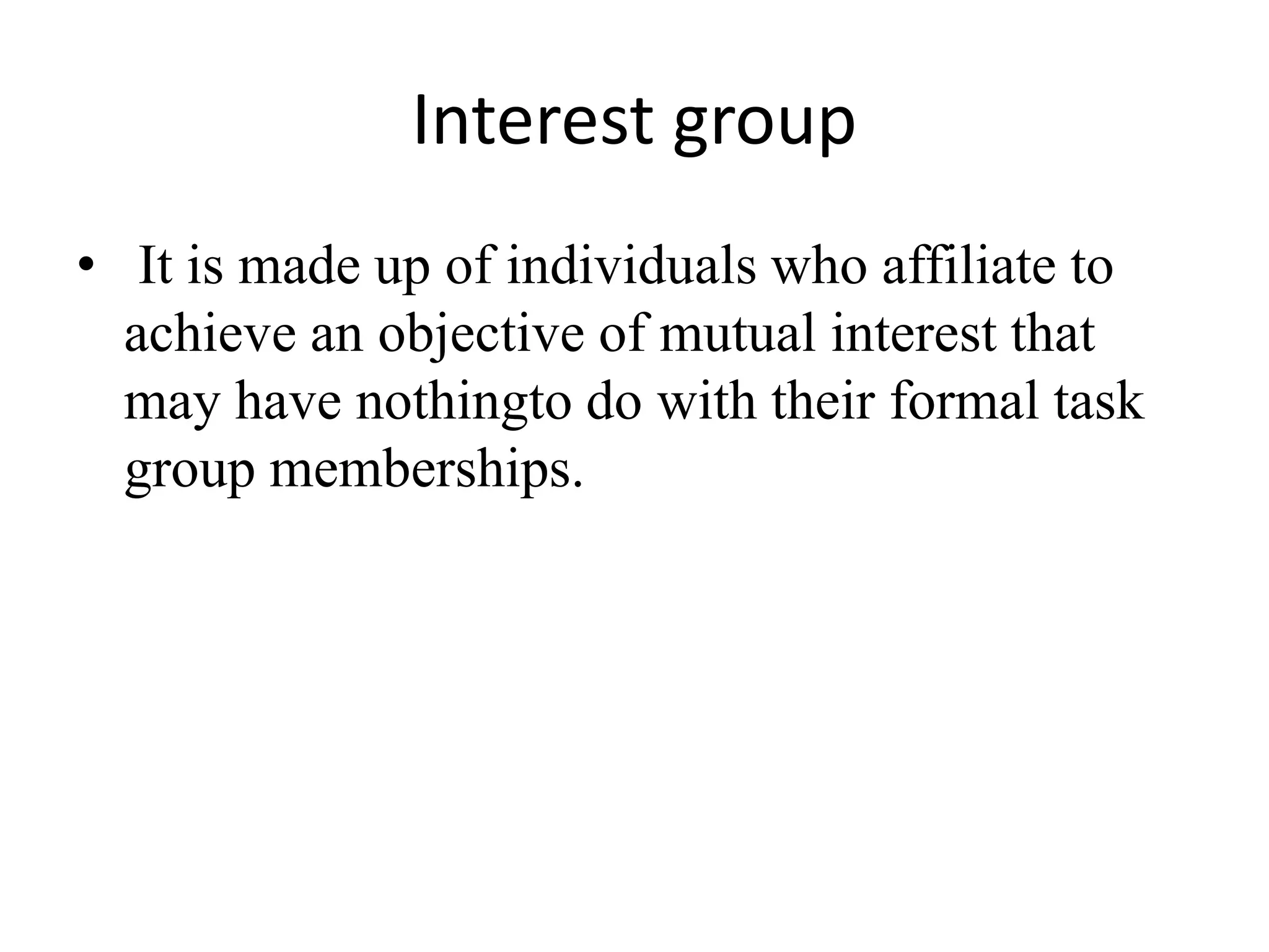 Interest group
• It is made up of individuals who affiliate to
achieve an objective of mutual interest that
may have nothingto do with their formal task
group memberships.
 