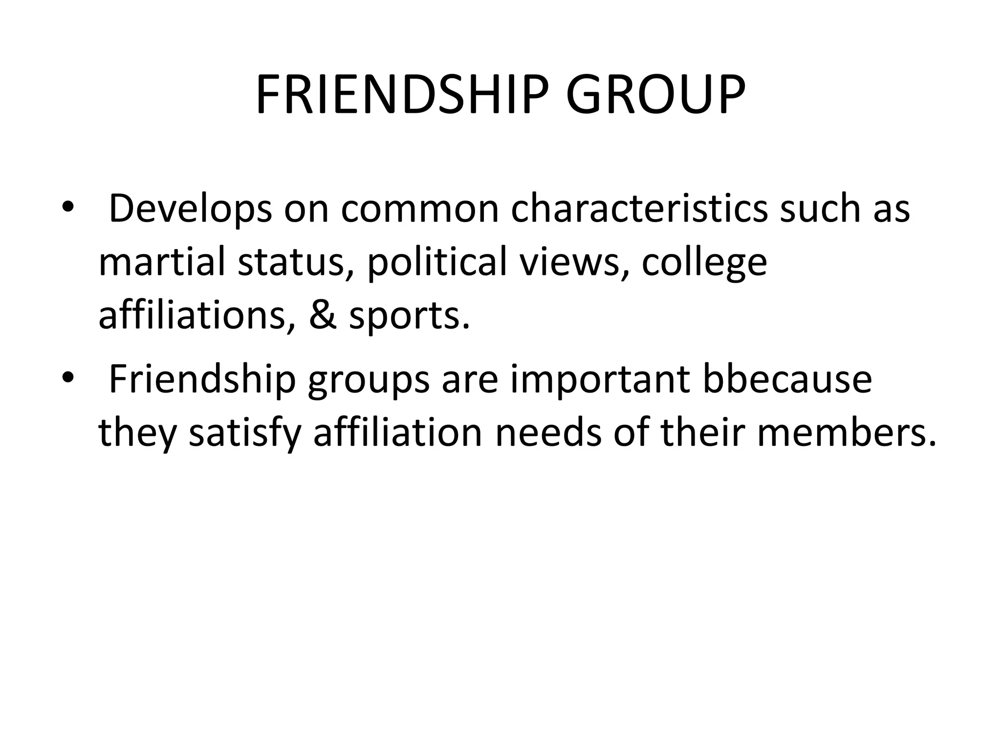 FRIENDSHIP GROUP
• Develops on common characteristics such as
martial status, political views, college
affiliations, & sports.
• Friendship groups are important bbecause
they satisfy affiliation needs of their members.
 