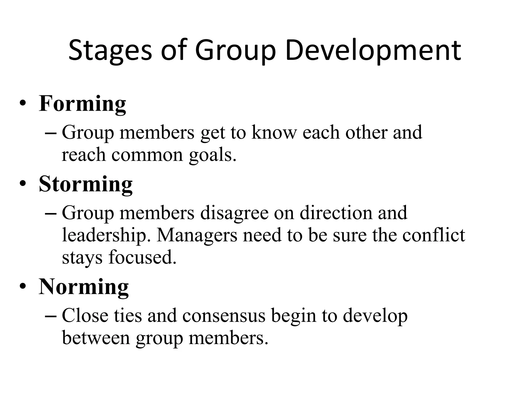 Stages of Group Development
• Forming
– Group members get to know each other and
reach common goals.
• Storming
– Group members disagree on direction and
leadership. Managers need to be sure the conflict
stays focused.
• Norming
– Close ties and consensus begin to develop
between group members.
 