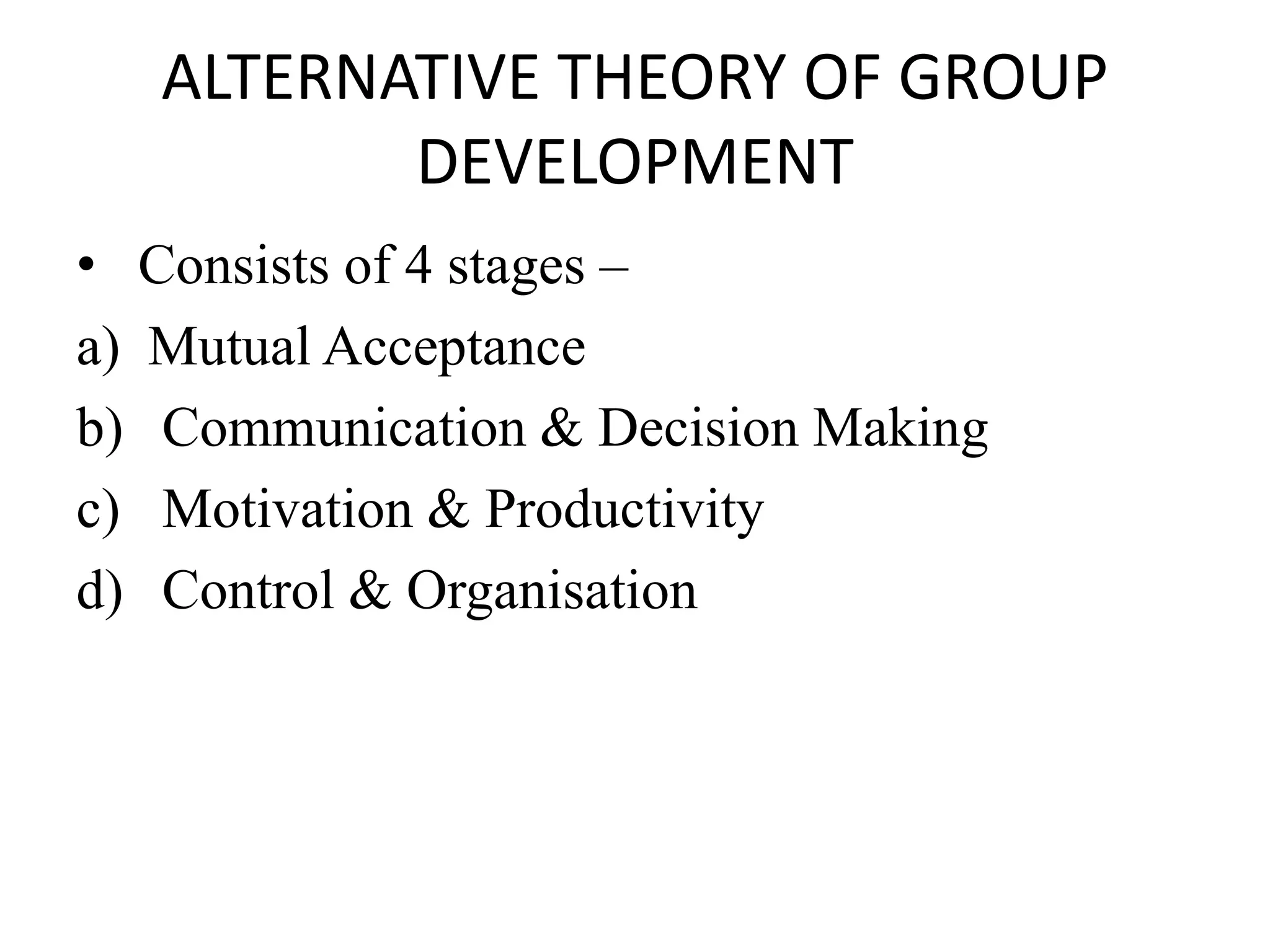 ALTERNATIVE THEORY OF GROUP
DEVELOPMENT
• Consists of 4 stages –
a) Mutual Acceptance
b) Communication & Decision Making
c) Motivation & Productivity
d) Control & Organisation
 