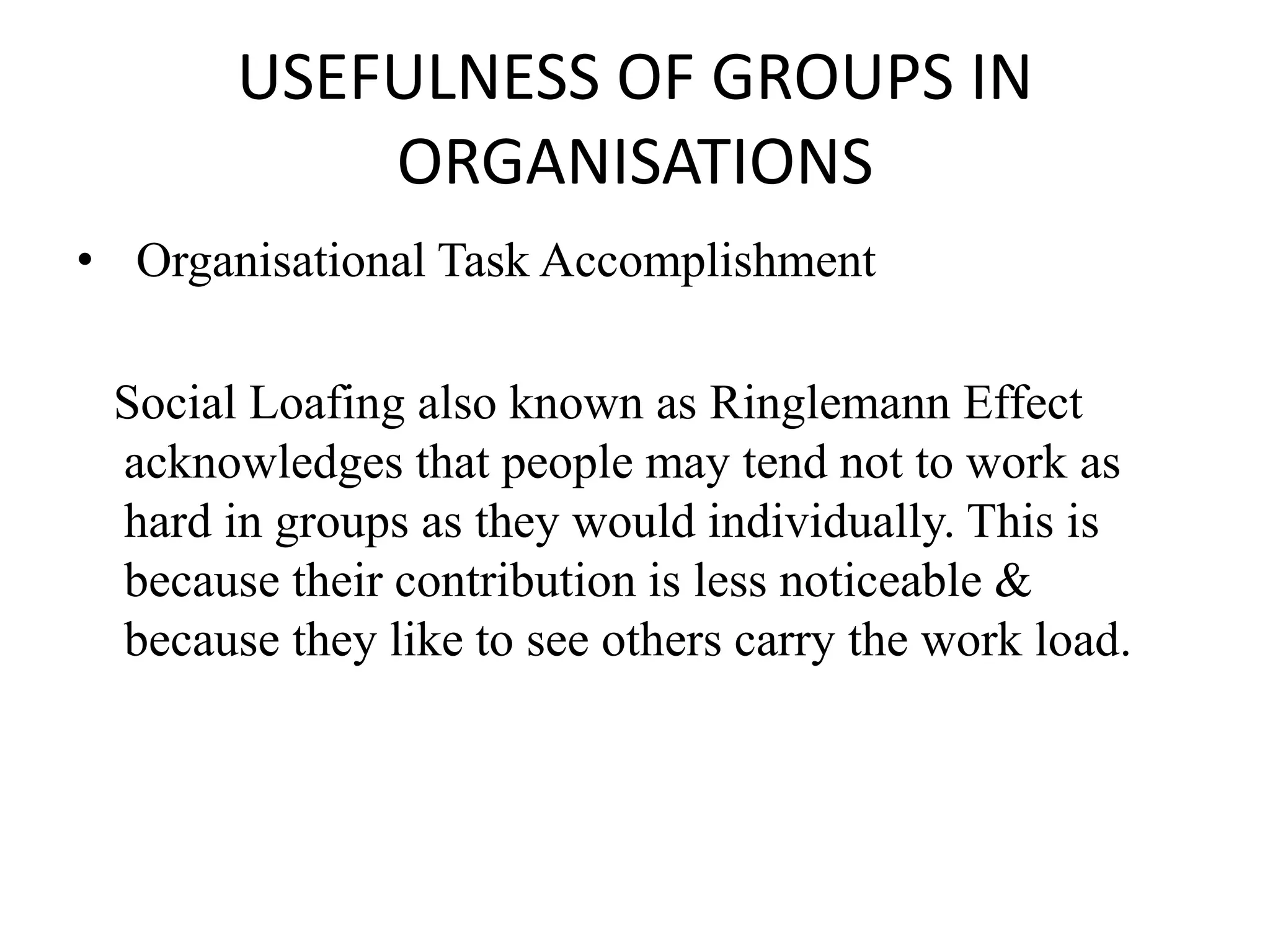 USEFULNESS OF GROUPS IN
ORGANISATIONS
• Organisational Task Accomplishment
Social Loafing also known as Ringlemann Effect
acknowledges that people may tend not to work as
hard in groups as they would individually. This is
because their contribution is less noticeable &
because they like to see others carry the work load.
 