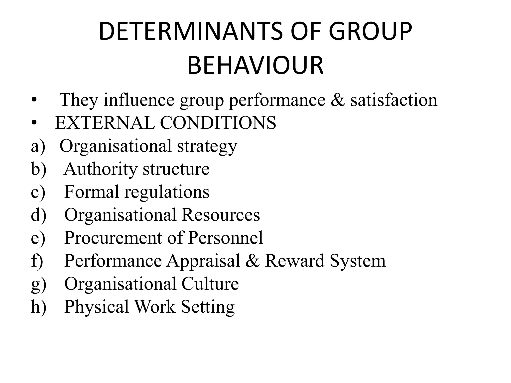 DETERMINANTS OF GROUP
BEHAVIOUR
• They influence group performance & satisfaction
• EXTERNAL CONDITIONS
a) Organisational strategy
b) Authority structure
c) Formal regulations
d) Organisational Resources
e) Procurement of Personnel
f) Performance Appraisal & Reward System
g) Organisational Culture
h) Physical Work Setting
 