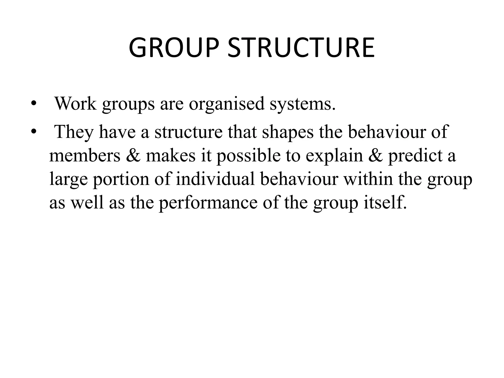 GROUP STRUCTURE
• Work groups are organised systems.
• They have a structure that shapes the behaviour of
members & makes it possible to explain & predict a
large portion of individual behaviour within the group
as well as the performance of the group itself.
 