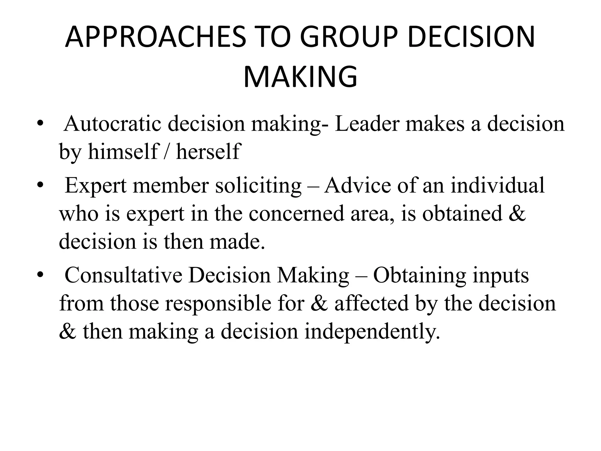 APPROACHES TO GROUP DECISION
MAKING
• Autocratic decision making- Leader makes a decision
by himself / herself
• Expert member soliciting – Advice of an individual
who is expert in the concerned area, is obtained &
decision is then made.
• Consultative Decision Making – Obtaining inputs
from those responsible for & affected by the decision
& then making a decision independently.
 