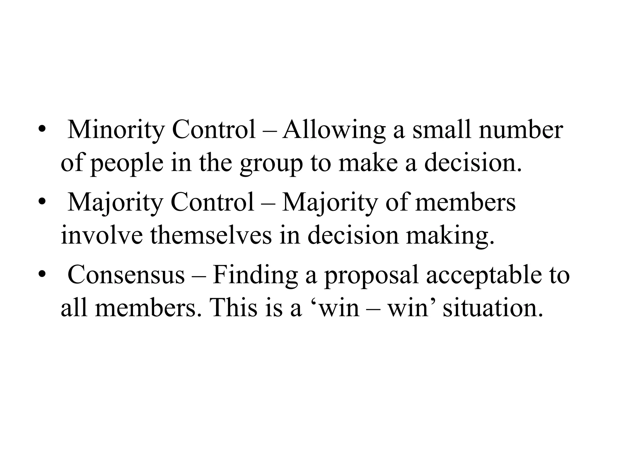 • Minority Control – Allowing a small number
of people in the group to make a decision.
• Majority Control – Majority of members
involve themselves in decision making.
• Consensus – Finding a proposal acceptable to
all members. This is a ‘win – win’ situation.
 