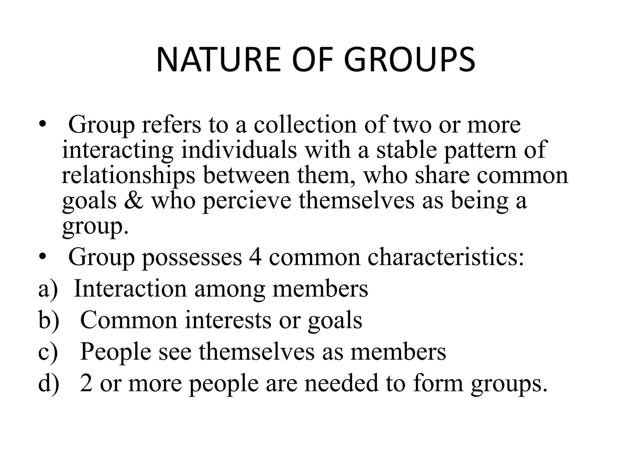 NATURE OF GROUPS
• Group refers to a collection of two or more
interacting individuals with a stable pattern of
relationships between them, who share common
goals & who percieve themselves as being a
group.
• Group possesses 4 common characteristics:
a) Interaction among members
b) Common interests or goals
c) People see themselves as members
d) 2 or more people are needed to form groups.
 