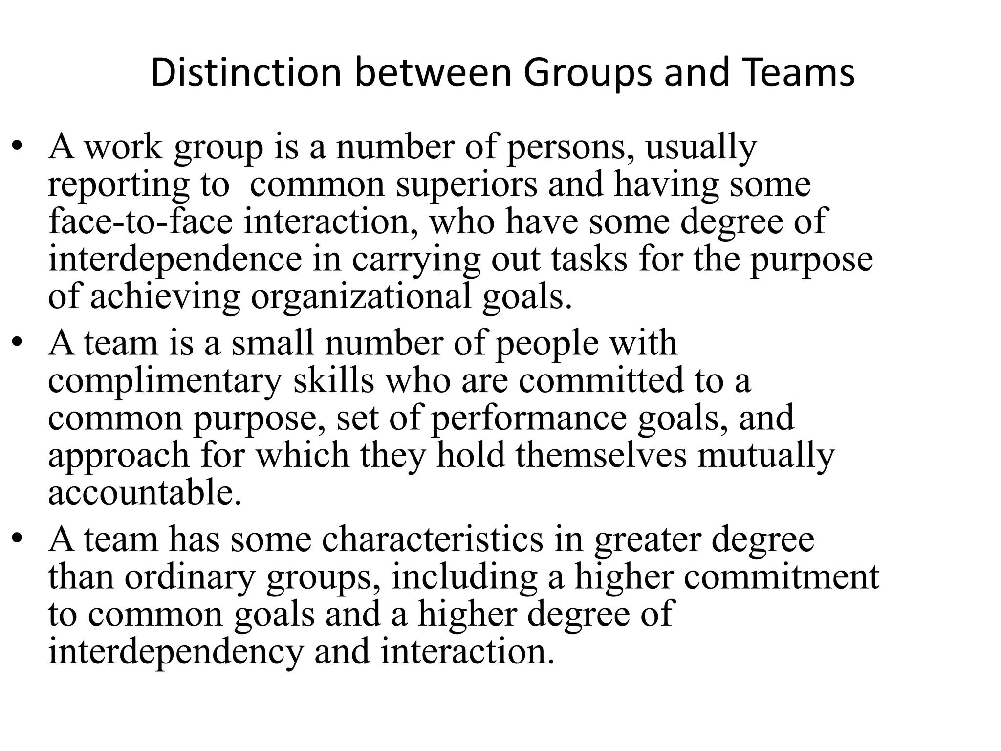 Distinction between Groups and Teams
• A work group is a number of persons, usually
reporting to common superiors and having some
face-to-face interaction, who have some degree of
interdependence in carrying out tasks for the purpose
of achieving organizational goals.
• A team is a small number of people with
complimentary skills who are committed to a
common purpose, set of performance goals, and
approach for which they hold themselves mutually
accountable.
• A team has some characteristics in greater degree
than ordinary groups, including a higher commitment
to common goals and a higher degree of
interdependency and interaction.
 