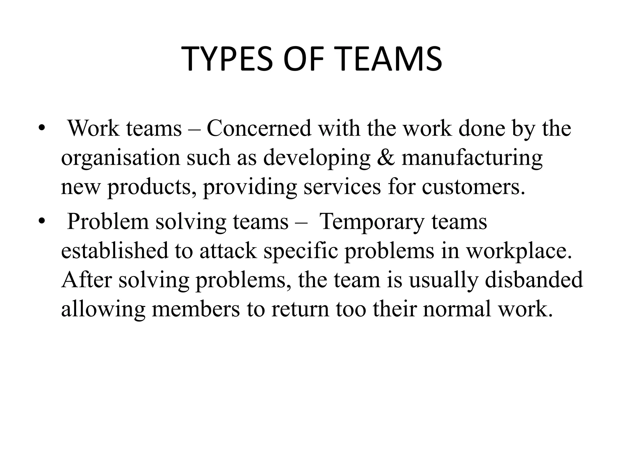 TYPES OF TEAMS
• Work teams – Concerned with the work done by the
organisation such as developing & manufacturing
new products, providing services for customers.
• Problem solving teams – Temporary teams
established to attack specific problems in workplace.
After solving problems, the team is usually disbanded
allowing members to return too their normal work.
 