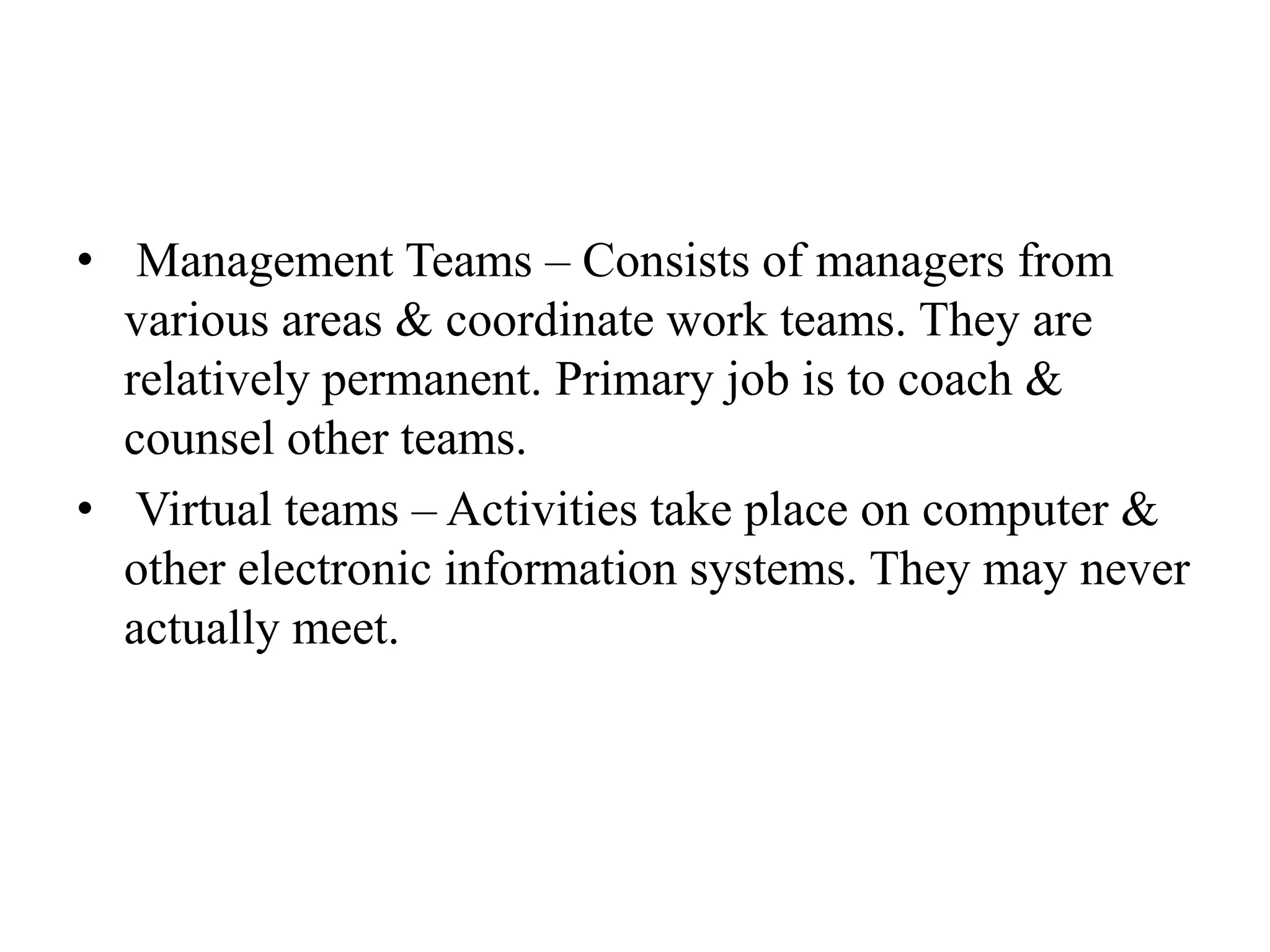 • Management Teams – Consists of managers from
various areas & coordinate work teams. They are
relatively permanent. Primary job is to coach &
counsel other teams.
• Virtual teams – Activities take place on computer &
other electronic information systems. They may never
actually meet.
 