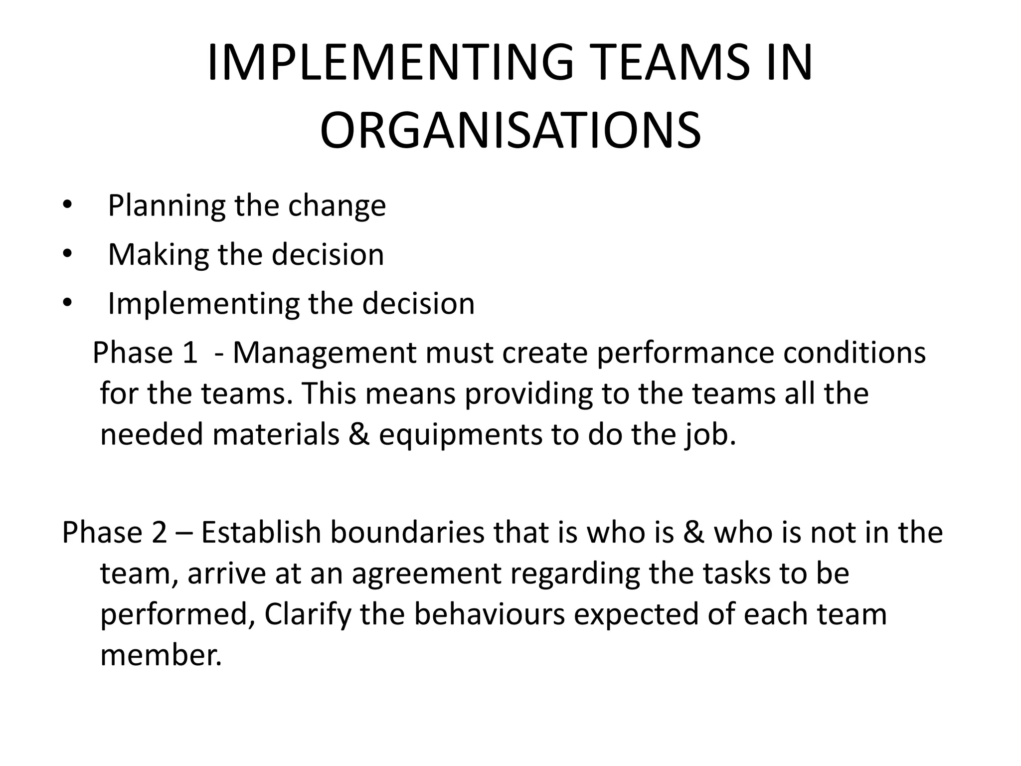 IMPLEMENTING TEAMS IN
ORGANISATIONS
• Planning the change
• Making the decision
• Implementing the decision
Phase 1 - Management must create performance conditions
for the teams. This means providing to the teams all the
needed materials & equipments to do the job.
Phase 2 – Establish boundaries that is who is & who is not in the
team, arrive at an agreement regarding the tasks to be
performed, Clarify the behaviours expected of each team
member.
 