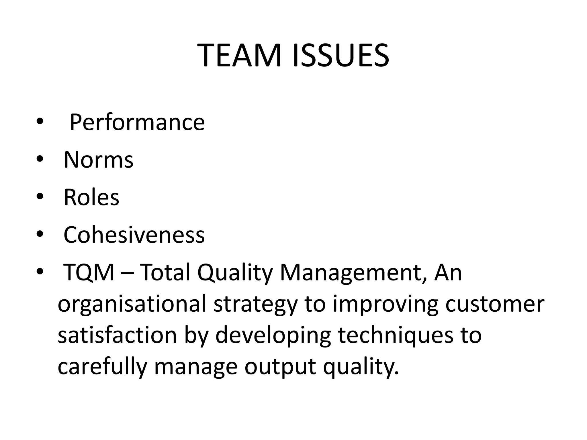 TEAM ISSUES
• Performance
• Norms
• Roles
• Cohesiveness
• TQM – Total Quality Management, An
organisational strategy to improving customer
satisfaction by developing techniques to
carefully manage output quality.
 