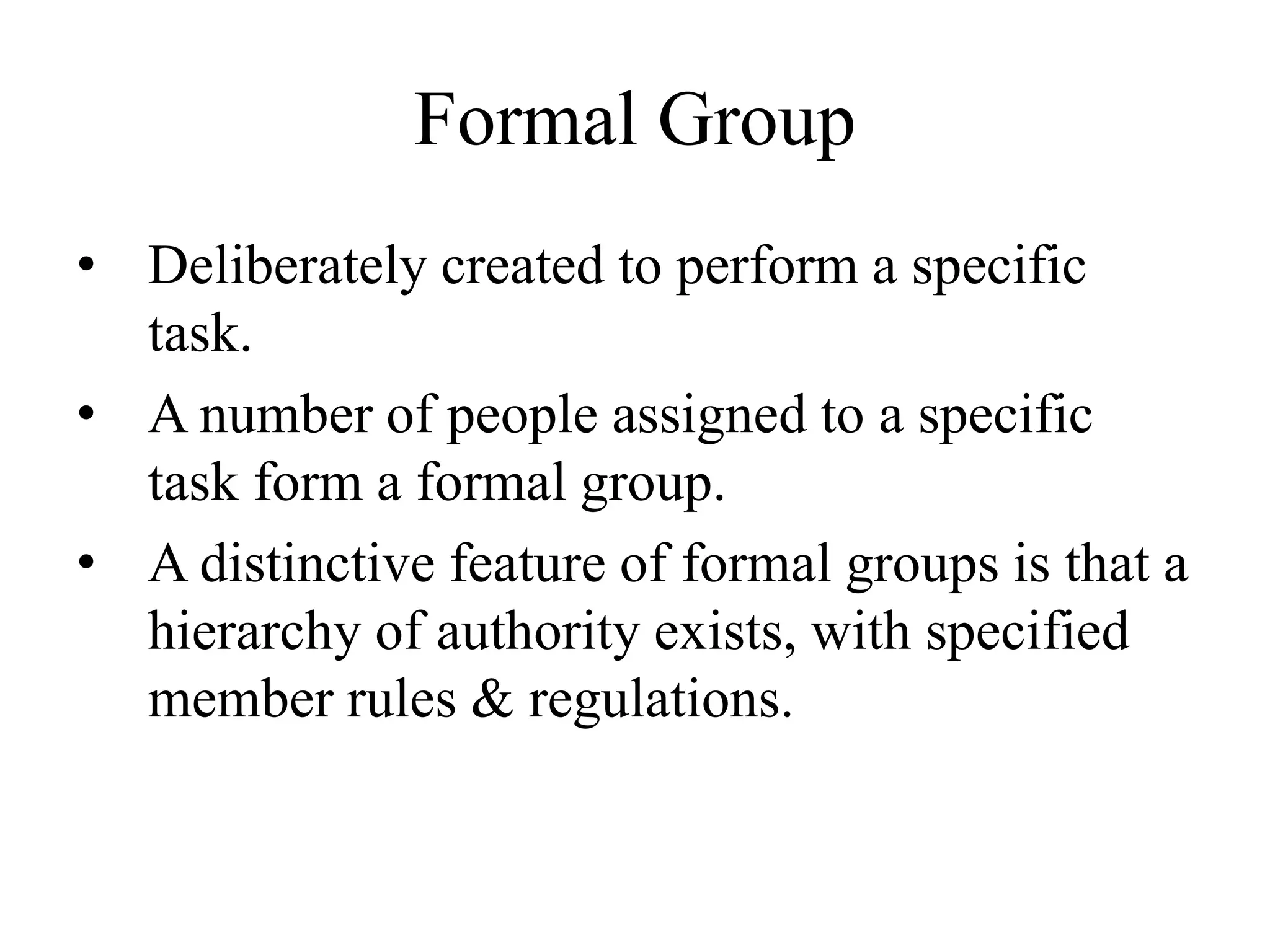 Formal Group
• Deliberately created to perform a specific
task.
• A number of people assigned to a specific
task form a formal group.
• A distinctive feature of formal groups is that a
hierarchy of authority exists, with specified
member rules & regulations.
 
