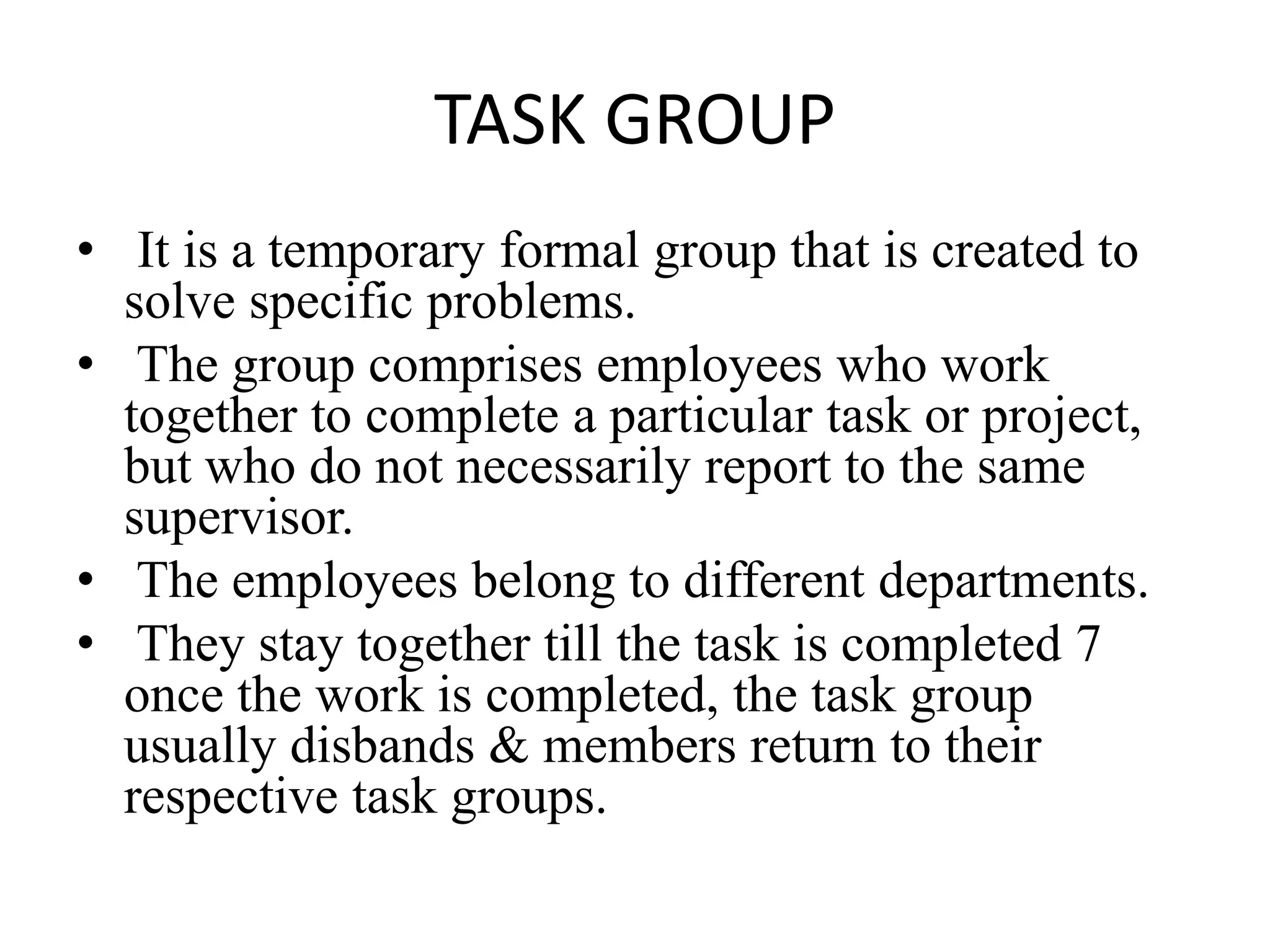 TASK GROUP
• It is a temporary formal group that is created to
solve specific problems.
• The group comprises employees who work
together to complete a particular task or project,
but who do not necessarily report to the same
supervisor.
• The employees belong to different departments.
• They stay together till the task is completed 7
once the work is completed, the task group
usually disbands & members return to their
respective task groups.
 