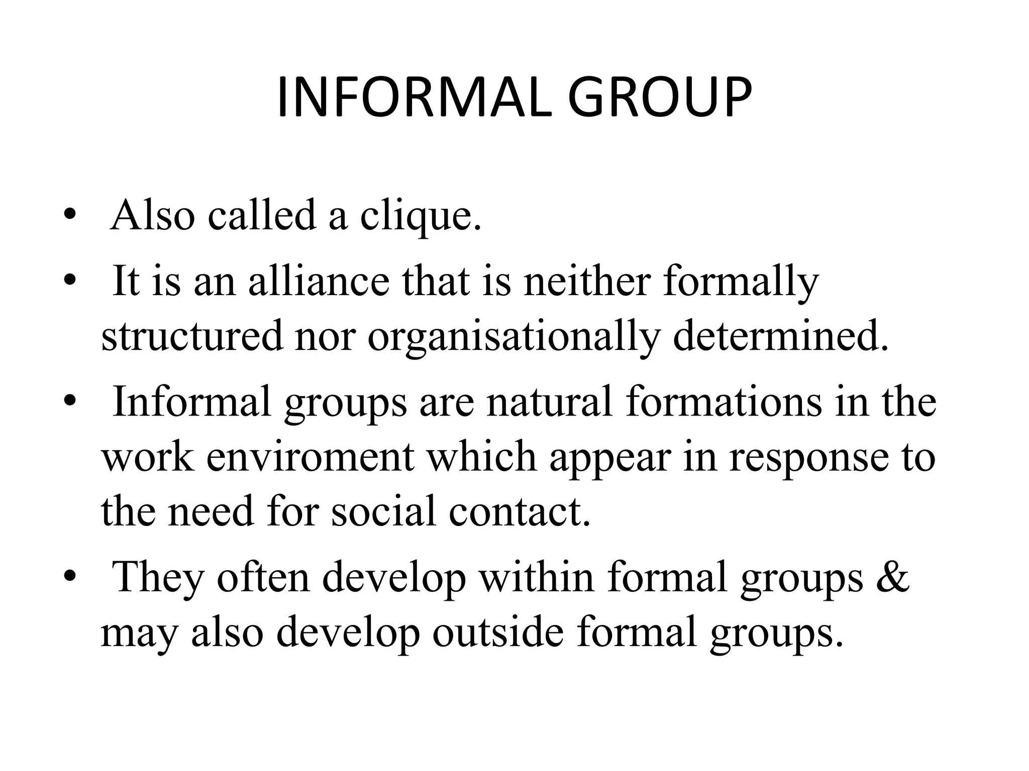 INFORMAL GROUP
• Also called a clique.
• It is an alliance that is neither formally
structured nor organisationally determined.
• Informal groups are natural formations in the
work enviroment which appear in response to
the need for social contact.
• They often develop within formal groups &
may also develop outside formal groups.
 
