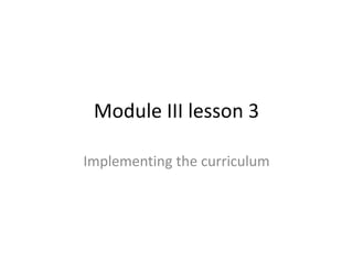 Module III lesson 3
Implementing the curriculum

 