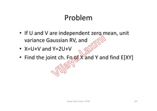 Problem
• If U and V are independent zero mean, unit
variance Gaussian RV, and
• X=U+V and Y=2U+V
• Find the joint ch. Fn of X and Y and find E[XY]• Find the joint ch. Fn of X and Y and find E[XY]
103Vijaya Laxmi, Dept. of EEE
 