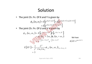 Solution
• The joint Ch. Fn. Of X and Y is given by
• The joint Ch. Fn. Of U and V is given by
   
      
 
   
 )2(
2
21
2121
2121
,
VUj
VUVUjYXj
XY
eE
eEeE







   
   
 2
, 
 
 eEeE VjUj
   
   
 
   
   2
21
2
21
2121
2
1
2
2
1
2121
2
21
2
,









ee
eEeE
VU
VjUj
XY
  2/22

 
 jm
X e
104
   
3
|,
1
0,021
21
2
2 21



  
 XY
j
XYE
We have
Vijaya Laxmi, Dept. of EEE
 