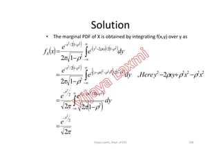Solution
• The marginal PDF of X is obtained by integrating f(x,y) over y as
 
 
   
 
     






2,
12
12
2222212/
2
12/
12/2
2
12/
2222
22
22
22
xxy
x
xyy
x
X
xxxyyHeredye
e
dye
e
xf














   
 





2
122
2,
12
2
2
12/2
2
2
22
2
x
xy
x
e
dy
ee
xxxyyHeredye













108Vijaya Laxmi, Dept. of EEE
 