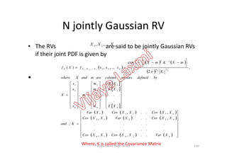 N jointly Gaussian RV
• The RVs are said to be jointly Gaussian RVs
if their joint PDF is given by
•
nXXX ,...,, 21
 
   
 
 









n
T
nXXXX
bydefinedvectorscolumnaremandXwhere
K
mXKmX
xxxfXf n
,
2
2
1
exp
,...,,)(
2
1
2
1
21,...,, 21

•
 
 
 
     
     
      



































































nnn
n
n
nnn
XVarXXCovXXCov
XXCovXVarXXCov
XXCovXXCovXVar
Kand
XE
XE
XE
m
m
m
m
x
x
x
X
..,,
.....
.....
,..,
,..,
,
.
.
.
.,
.
.
21
2212
1211
2
1
2
1
2
1
Where, K is called the Covariance Matrix 110Vijaya Laxmi, Dept. of EEE
 