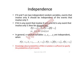 Independence
• If X and Y are two independent random variables, events that
involve only X should be independent of the events that
involve only Y.
• If A1 is any event that involve X only and A2 is any event that
involve only Y, then for discrete RVs,
     , yYPxXPyYxXP 
• In general, n random variables are independent,
when
• Knowledge about probabilities of RVs in isolation is sufficient to specify
the probabilities of joint events.
     
)()(),(,
,
21 yfxfyxfor
yYPxXPyYxXP


nXXX ,......, 21
       nnnn xXPxXPxXPxXxXxXP  ............,,, 22112211
17Vijaya Laxmi, Dept. of EEE
 