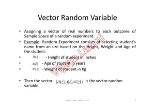 Vector Random Variable
• Assigning a vector of real numbers to each outcome of
Sample Space of a random experiment.
• Example: Random Experiment consists of selecting student’s
name from an urn based on the Height, Weight and Age of
the student.
• - Height of student in inches• - Height of student in inches
• - Age of student in years
• - Weight of student in Kg
• Then the vector is the vector random
variable.
)(H
)(A
)(W
       WAH ,,
2Vijaya Laxmi, Dept. of EEE
 