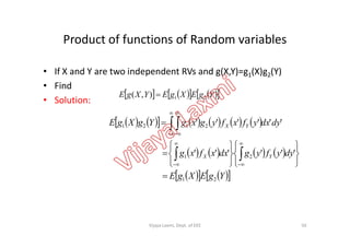Product of functions of Random variables
• If X and Y are two independent RVs and g(X,Y)=g1(X)g2(Y)
• Find
• Solution:
             dydxyfxfygxgYgXgE YX2121 ''''''  
 
       YgEXgEYXgE 21),( 
            
       
     YgEXgE
dyyfygdxxfxg
dydxyfxfygxgYgXgE
YX
YX
21
21
2121
''''''
''''''
















 




 
56Vijaya Laxmi, Dept. of EEE
 