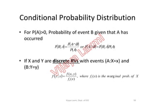 Conditional Probability Distribution
• For P(A)>0, Probability of event B given that A has
occurred
        )(|
)(
| APABPBAPor
AP
BAP
ABP 


• If X and Y are discrete RVs with events (A:X=x) and
(B:Y=y)
  Xofprobinalmtheisxfwhere
xf
yxf
xyf .arg)(,
)(
),(
| 1
1

58Vijaya Laxmi, Dept. of EEE
 