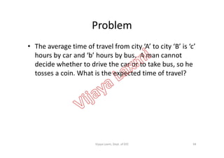 Problem
• The average time of travel from city ‘A’ to city ‘B’ is ‘c’
hours by car and ‘b’ hours by bus. A man cannot
decide whether to drive the car or to take bus, so he
tosses a coin. What is the expected time of travel?
94Vijaya Laxmi, Dept. of EEE
 