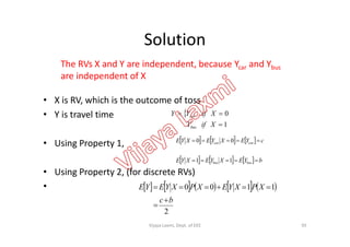Solution
• X is RV, which is the outcome of toss
• Y is travel time 
1
0


XifY
XifYY car
The RVs X and Y are independent, because Ycar and Ybus
are independent of X
• Using Property 1,
• Using Property 2, (for discrete RVs)
•
1XifYbus
     
      bYEXYEXYE
cYEXYEXYE
busbus
carcar


11
00
         
2
1100
bc
XPXYEXPXYEYE



95Vijaya Laxmi, Dept. of EEE
 