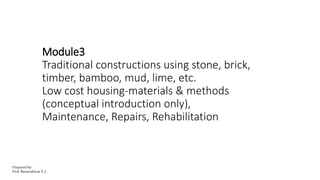 Module3
Traditional constructions using stone, brick,
timber, bamboo, mud, lime, etc.
Low cost housing-materials & methods
(conceptual introduction only),
Maintenance, Repairs, Rehabilitation
Prepared by-
Prof. Basweshwar S. J.
 