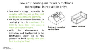 Low cost housing-materials & methods
(conceptual introduction only),
• Low cost housing construction is
possible with the use of low cost
building materials and planning.
• For any nation whether developed or
developing this is mandatory for
them to make their rural areas a
major priority for concern.
• With the advancements in
technology and development in the
construction sector this is now
possible to build Speedy and Low
Cost Housing for Rural.
Prepared by-
Prof. Basweshwar S. J.
 