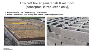 Low cost housing-materials & methods
(conceptual introduction only),
• Foundation for Low Cost Housing Construction
• Hollow Concrete Block Load Bearing Walls for Low Cost Housing Construction
Prepared by-
Prof. Basweshwar S. J.
 