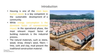Introduction
• Housing is one of the most basic
human needs is a key competent in
the sustainable development of a
community.
• While energy consumption is the
dominant factor of environmental
impact in the operational phase, the
most relevant impact factor of
building materials is the industrial
process.
• The natural materials, such as stone,
wood, straw, sheep's wool, fibers –
lime, cork and clay, mud present the
traditional construction material.
Prepared by-
Prof. Basweshwar S. J.
 
