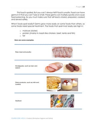 P a g e | 12
COURSE CODE: HE211 | Cookery (Workplace Hygiene and Safety)
This food is spoiled. But you can’t always tell if food is unsafe. Food can have
germs in it that you can’t see or smell. These germs can multiply quickly and cause
food poisoning. So you must make sure that all food is stored, prepared, cooked
and served safely.
Which foods spoil easily? Germs grow more easily on some foods than others, so
some foods need special treatment. The foods that spoil most easily are high in:
o moisture (water)
o protein (mainly in meats like chicken, beef, lamb and fish)
o fat
 