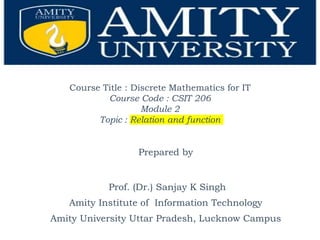 Course Title : Discrete Mathematics for IT
Course Code : CSIT 206
Module 2
Topic : Relation and function
Prepared by
Prof. (Dr.) Sanjay K Singh
Amity Institute of Information Technology
Amity University Uttar Pradesh, Lucknow Campus
 