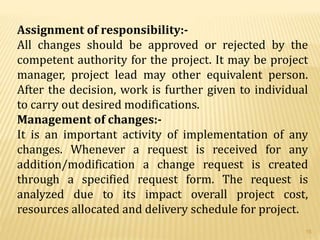 Assignment of responsibility:-
All changes should be approved or rejected by the
competent authority for the project. It may be project
manager, project lead may other equivalent person.
After the decision, work is further given to individual
to carry out desired modifications.
Management of changes:-
It is an important activity of implementation of any
changes. Whenever a request is received for any
addition/modification a change request is created
through a specified request form. The request is
analyzed due to its impact overall project cost,
resources allocated and delivery schedule for project.
15
 
