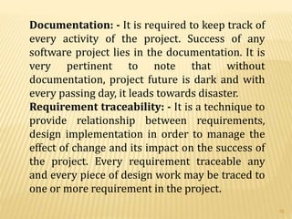 Documentation: - It is required to keep track of
every activity of the project. Success of any
software project lies in the documentation. It is
very pertinent to note that without
documentation, project future is dark and with
every passing day, it leads towards disaster.
Requirement traceability: - It is a technique to
provide relationship between requirements,
design implementation in order to manage the
effect of change and its impact on the success of
the project. Every requirement traceable any
and every piece of design work may be traced to
one or more requirement in the project.
16
 