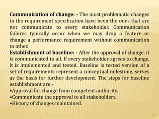 Communication of change: - The most problematic changes
to the requirement specification have been the ones that are
not communicate to every stakeholder. Communication
failures typically occur when we may drop a feature or
change a performance requirement without communication
to other.
Establishment of baseline: - After the approval of change, it
is communicated to all. If every stakeholder agrees to change,
it is implemented and tested. Baseline is tested version of a
set of requirements represent a conceptual milestone, serves
as the basis for further development. The steps for baseline
establishment are:-
•Approval for change from competent authority.
•Communicate the approval to all stakeholders.
•History of changes maintained.
17
 